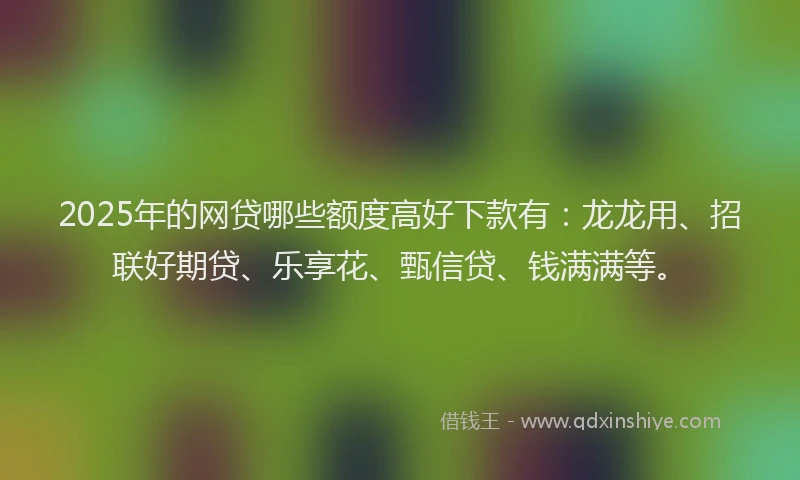 2025年的网贷哪些额度高好下款有：龙龙用、招联好期贷、乐享花、甄信贷、钱满满等。