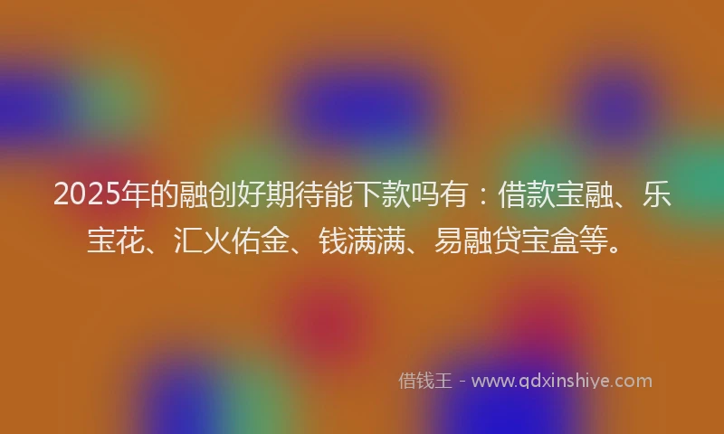 2025年的融创好期待能下款吗有：借款宝融、乐宝花、汇火佑金、钱满满、易融贷宝盒等。