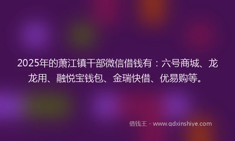 2025年的萧江镇干部微信借钱有：六号商城、龙龙用、融悦宝钱包、金瑞快借、优易购等。