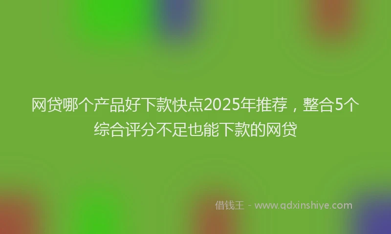 网贷哪个产品好下款快点2025年推荐，整合5个综合评分不足也能下款的网贷