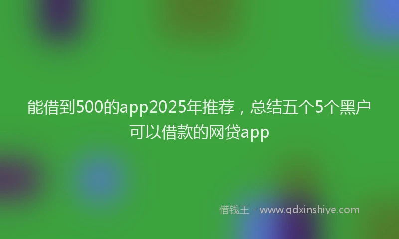 能借到500的app2025年推荐，总结五个5个黑户可以借款的网贷app