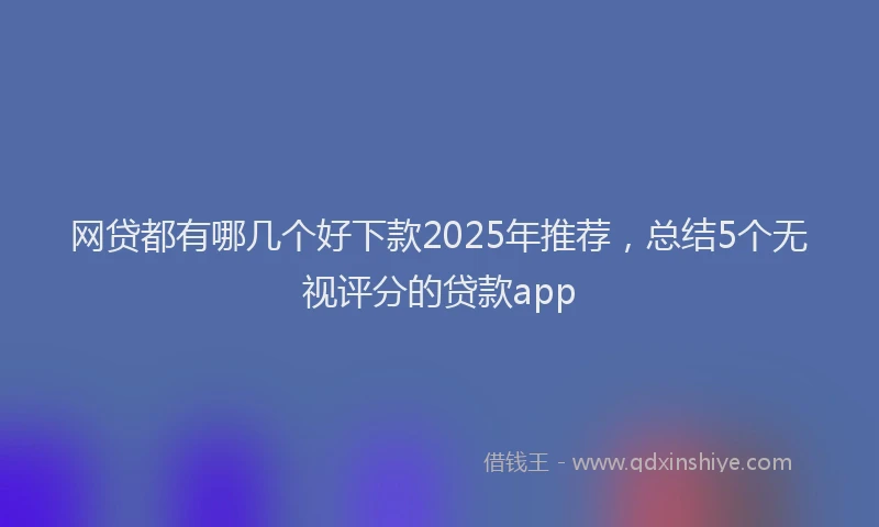 网贷都有哪几个好下款2025年推荐，总结5个无视评分的贷款app