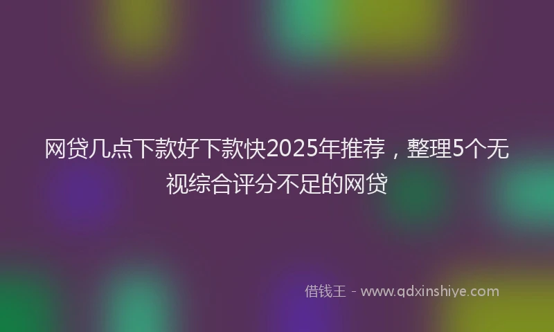 网贷几点下款好下款快2025年推荐，整理5个无视综合评分不足的网贷