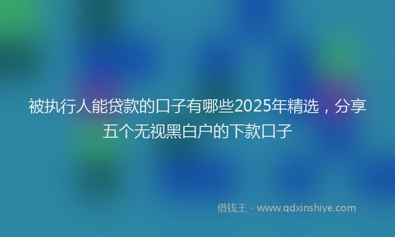 被执行人能贷款的口子有哪些2025年精选，分享五个无视黑白户的下款口子