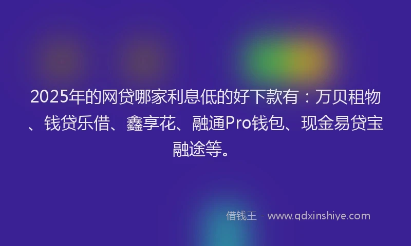 2025年的网贷哪家利息低的好下款有：万贝租物、钱贷乐借、鑫享花、融通Pro钱包、现金易贷宝融途等。