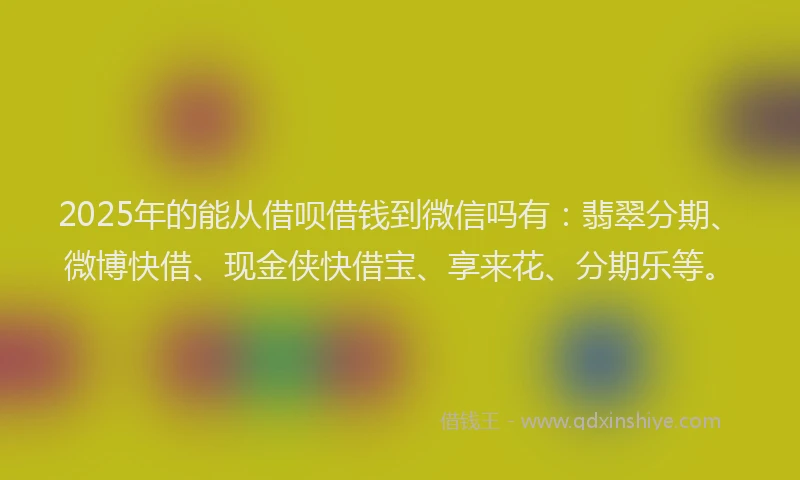 2025年的能从借呗借钱到微信吗有：翡翠分期、微博快借、现金侠快借宝、享来花、分期乐等。