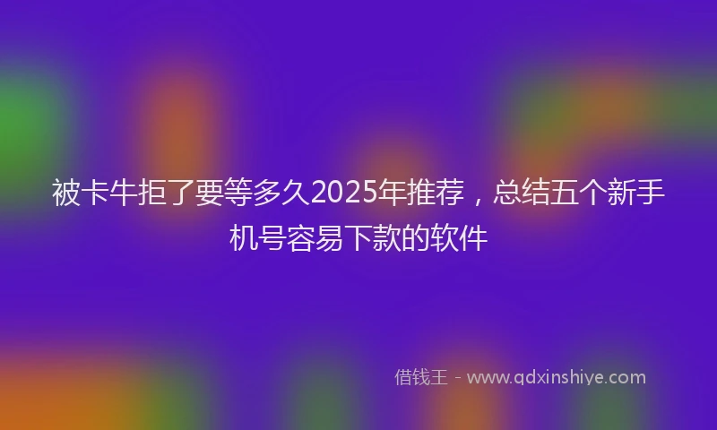 被卡牛拒了要等多久2025年推荐，总结五个新手机号容易下款的软件