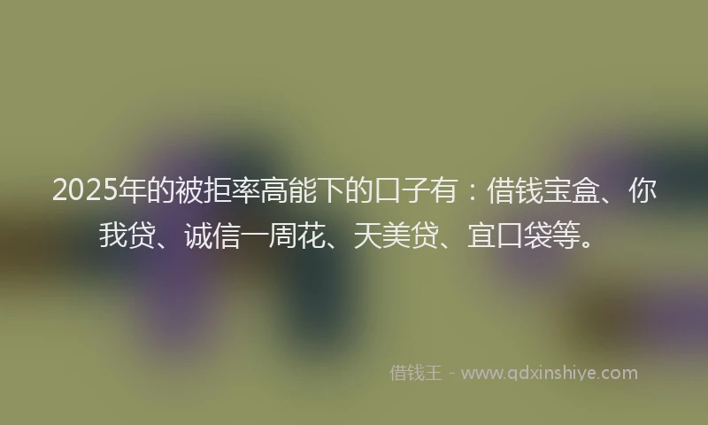 2025年的被拒率高能下的口子有：借钱宝盒、你我贷、诚信一周花、天美贷、宜口袋等。