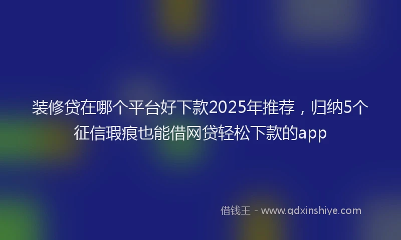 装修贷在哪个平台好下款2025年推荐，归纳5个征信瑕疵也能借网贷轻松下款的app