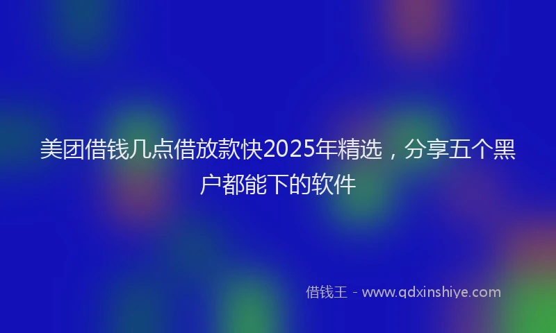 美团借钱几点借放款快2025年精选，分享五个黑户都能下的软件