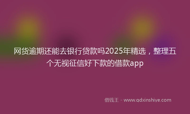 网货逾期还能去银行贷款吗2025年精选，整理五个无视征信好下款的借款app