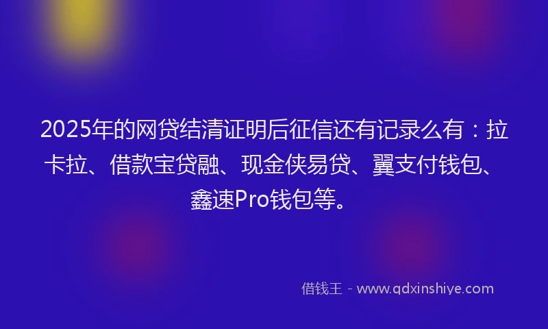 2025年的网贷结清证明后征信还有记录么有：拉卡拉、借款宝贷融、现金侠易贷、翼支付钱包、鑫速Pro钱包等。
