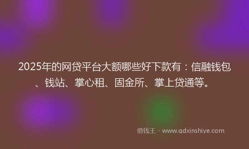 2025年的网贷平台大额哪些好下款有：信融钱包、钱站、掌心租、固金所、掌上贷通等。