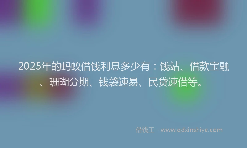 2025年的蚂蚁借钱利息多少有：钱站、借款宝融、珊瑚分期、钱袋速易、民贷速借等。