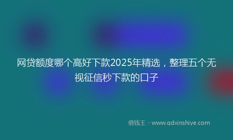 网贷额度哪个高好下款2025年精选，整理五个无视征信秒下款的口子