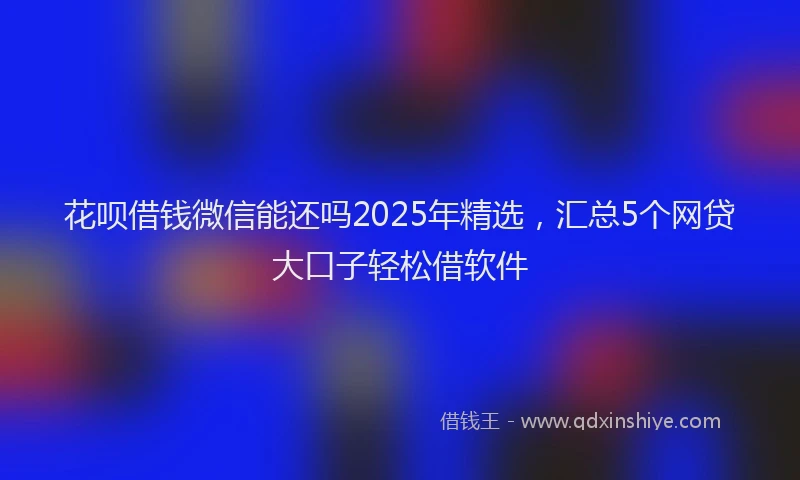花呗借钱微信能还吗2025年精选，汇总5个网贷大口子轻松借软件