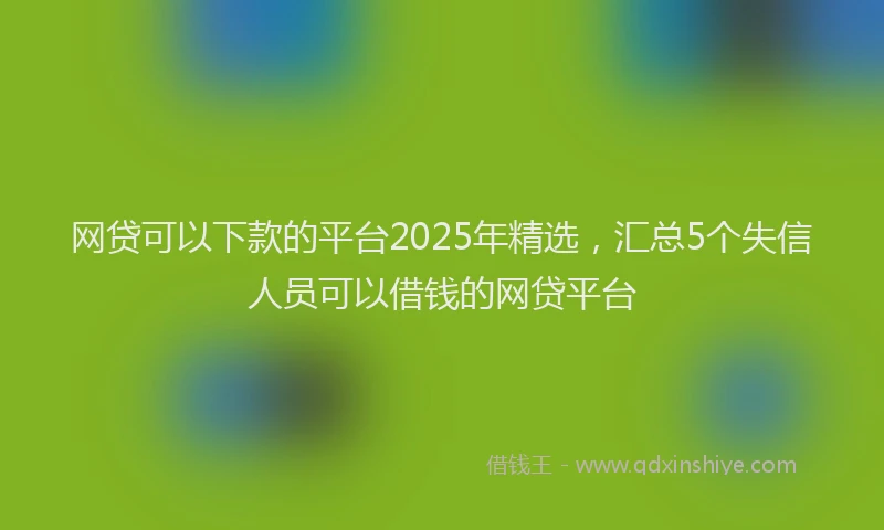 网贷可以下款的平台2025年精选，汇总5个失信人员可以借钱的网贷平台