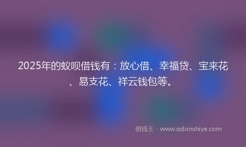 2025年的蚁呗借钱有：放心借、幸福贷、宝来花、易支花、祥云钱包等。