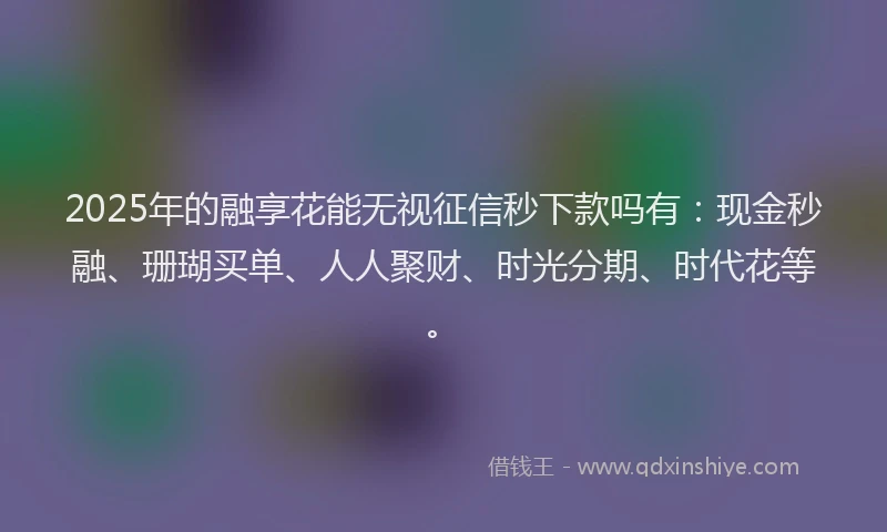 2025年的融享花能无视征信秒下款吗有：现金秒融、珊瑚买单、人人聚财、时光分期、时代花等。