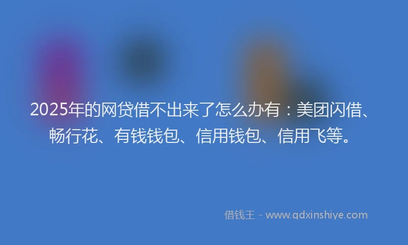 2025年的网贷借不出来了怎么办有：美团闪借、畅行花、有钱钱包、信用钱包、信用飞等。
