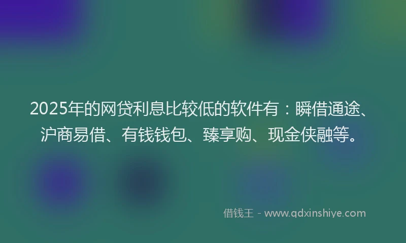 2025年的网贷利息比较低的软件有：瞬借通途、沪商易借、有钱钱包、臻享购、现金侠融等。