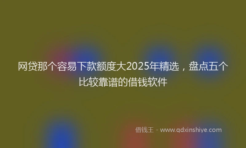 网贷那个容易下款额度大2025年精选，盘点五个比较靠谱的借钱软件
