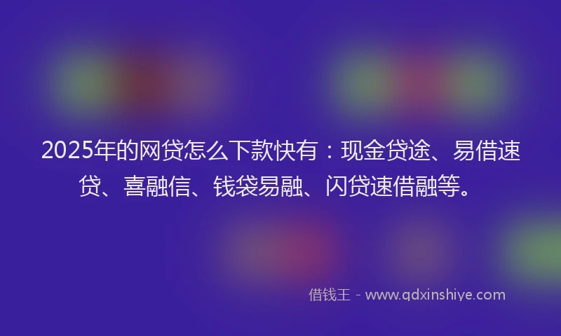 2025年的网贷怎么下款快有：现金贷途、易借速贷、喜融信、钱袋易融、闪贷速借融等。