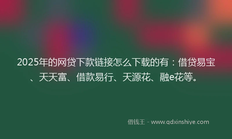 2025年的网贷下款链接怎么下载的有：借贷易宝、天天富、借款易行、天源花、融e花等。