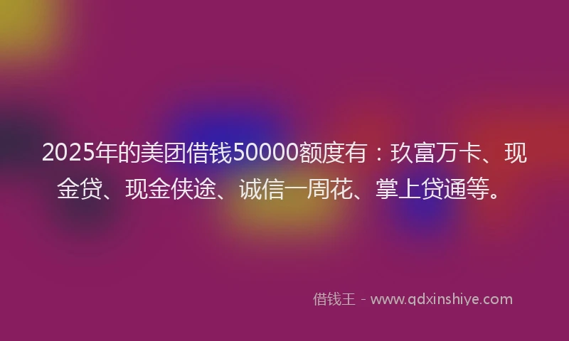 2025年的美团借钱50000额度有：玖富万卡、现金贷、现金侠途、诚信一周花、掌上贷通等。