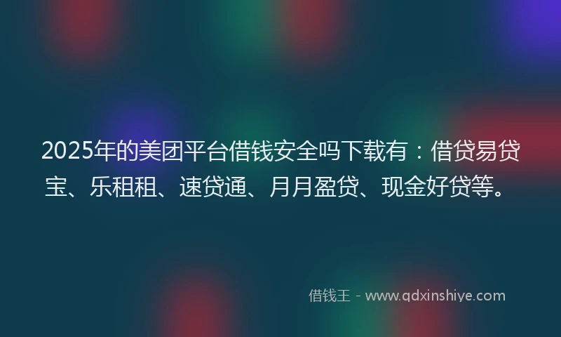 2025年的美团平台借钱安全吗下载有：借贷易贷宝、乐租租、速贷通、月月盈贷、现金好贷等。