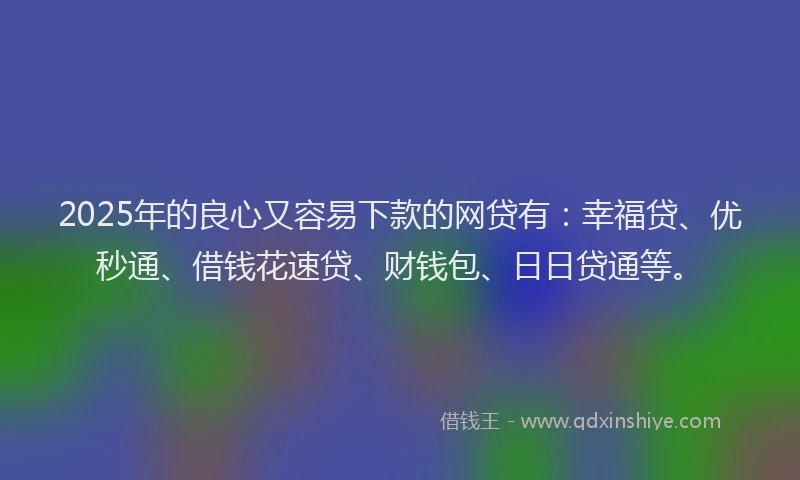 2025年的良心又容易下款的网贷有：幸福贷、优秒通、借钱花速贷、财钱包、日日贷通等。