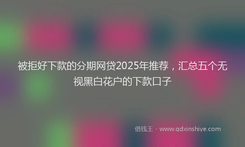 被拒好下款的分期网贷2025年推荐，汇总五个无视黑白花户的下款口子