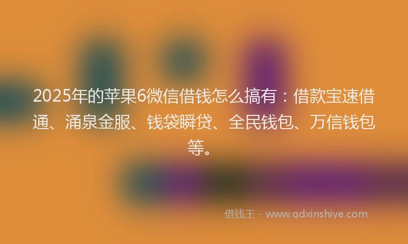2025年的苹果6微信借钱怎么搞有：借款宝速借通、涌泉金服、钱袋瞬贷、全民钱包、万信钱包等。