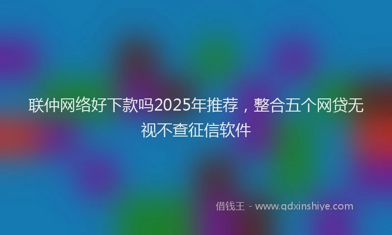 联仲网络好下款吗2025年推荐，整合五个网贷无视不查征信软件