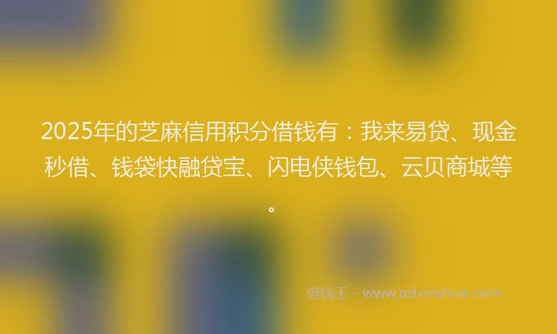 2025年的芝麻信用积分借钱有：我来易贷、现金秒借、钱袋快融贷宝、闪电侠钱包、云贝商城等。