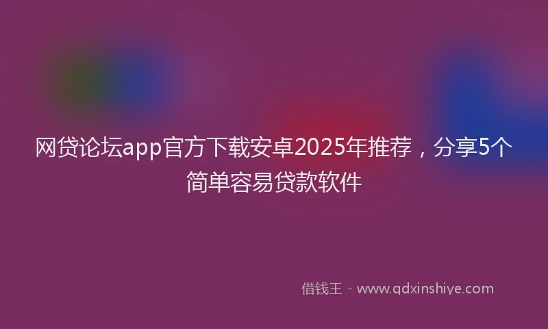 网贷论坛app官方下载安卓2025年推荐，分享5个简单容易贷款软件