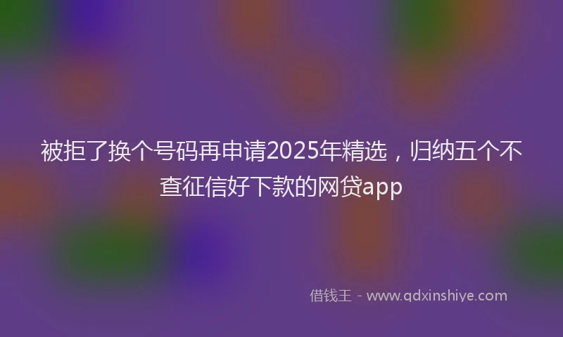 被拒了换个号码再申请2025年精选，归纳五个不查征信好下款的网贷app