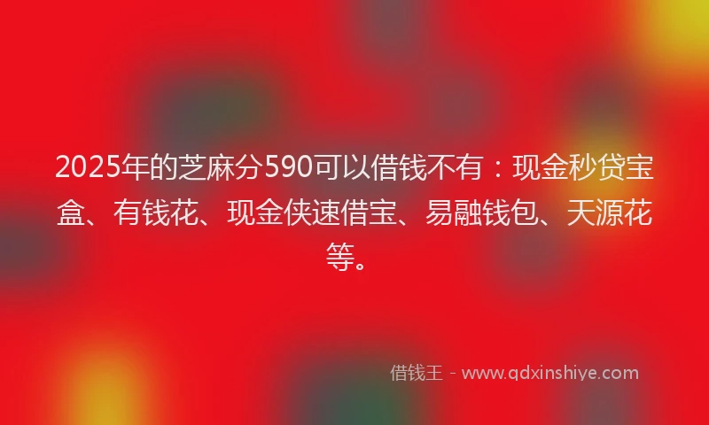 2025年的芝麻分590可以借钱不有：现金秒贷宝盒、有钱花、现金侠速借宝、易融钱包、天源花等。