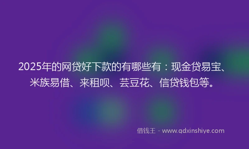 2025年的网贷好下款的有哪些有：现金贷易宝、米族易借、来租呗、芸豆花、信贷钱包等。