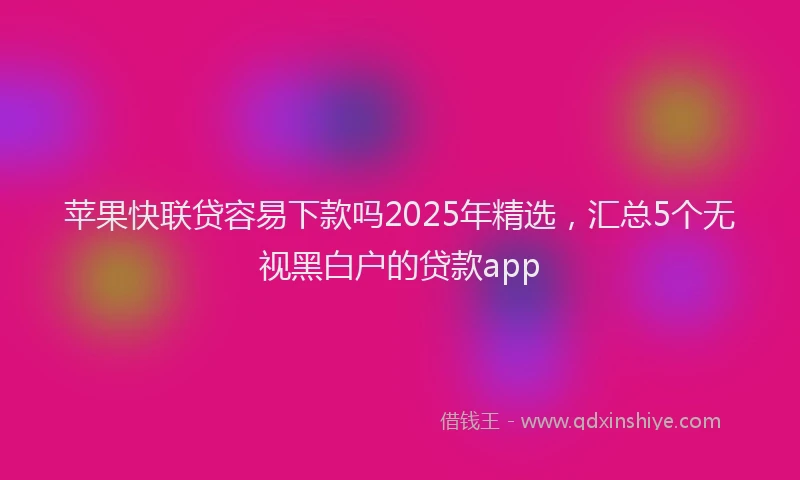 苹果快联贷容易下款吗2025年精选，汇总5个无视黑白户的贷款app