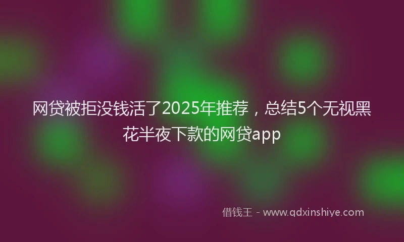 网贷被拒没钱活了2025年推荐，总结5个无视黑花半夜下款的网贷app