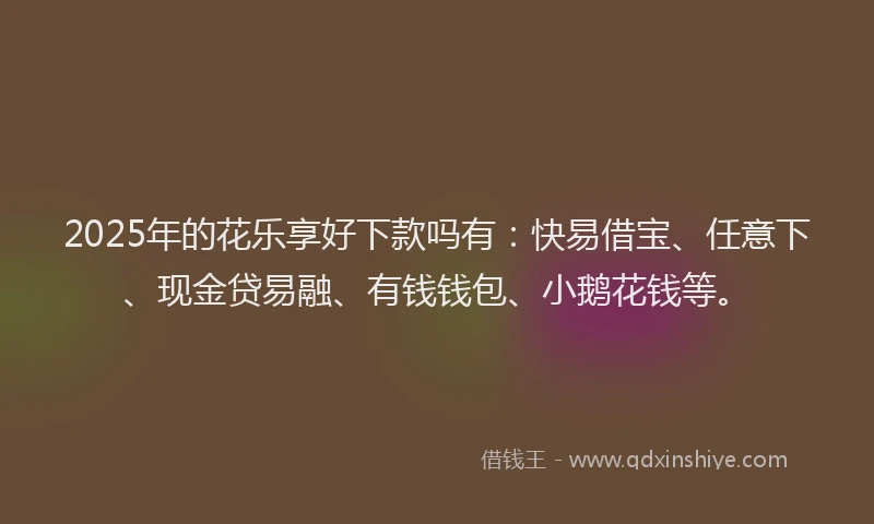 2025年的花乐享好下款吗有：快易借宝、任意下、现金贷易融、有钱钱包、小鹅花钱等。