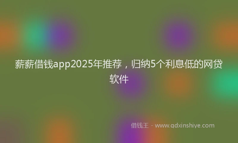 薪薪借钱app2025年推荐，归纳5个利息低的网贷软件
