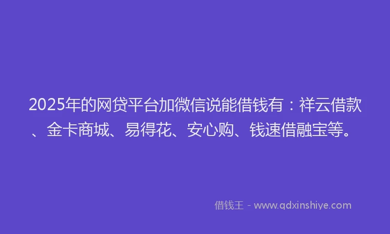 2025年的网贷平台加微信说能借钱有：祥云借款、金卡商城、易得花、安心购、钱速借融宝等。