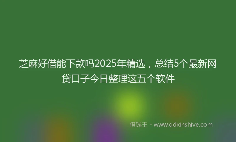 芝麻好借能下款吗2025年精选，总结5个最新网贷口子今日整理这五个软件