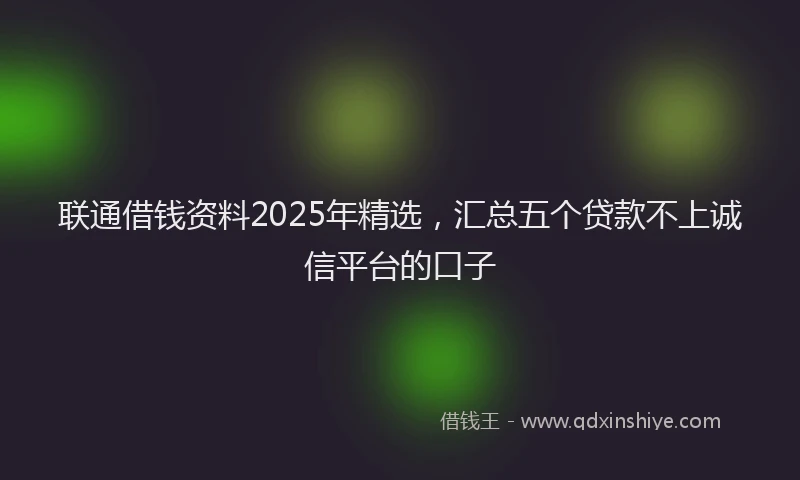 联通借钱资料2025年精选，汇总五个贷款不上诚信平台的口子