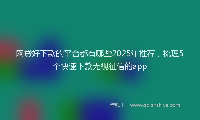 网贷好下款的平台都有哪些2025年推荐，梳理5个快速下款无视征信的app