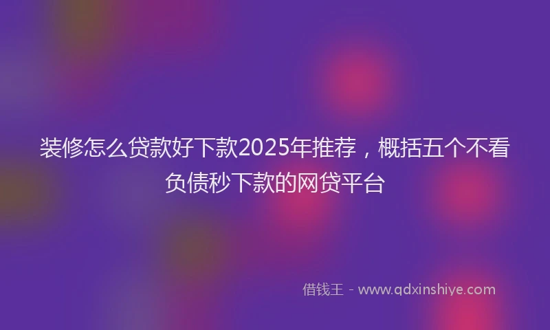 装修怎么贷款好下款2025年推荐，概括五个不看负债秒下款的网贷平台