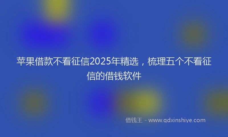 苹果借款不看征信2025年精选，梳理五个不看征信的借钱软件