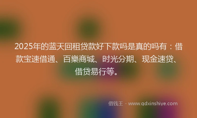 2025年的蓝天回租贷款好下款吗是真的吗有：借款宝速借通、百樂商城、时光分期、现金速贷、借贷易行等。